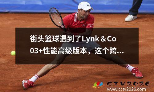 街头篮球遇到了Lynk＆Co 03+性能高级版本，这个跨境联系非常了解年轻人