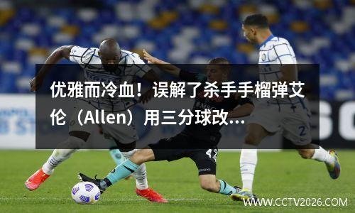 优雅而冷血！误解了杀手手榴弹艾伦（Allen）用三分球改写了NBA历史