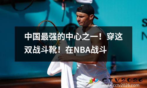 中国最强的中心之一！穿这双战斗靴！在NBA战斗