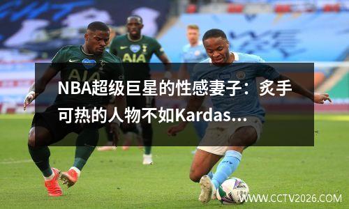 NBA超级巨星的性感妻子：炙手可热的人物不如Kardashian，他是人生中真正的赢家
