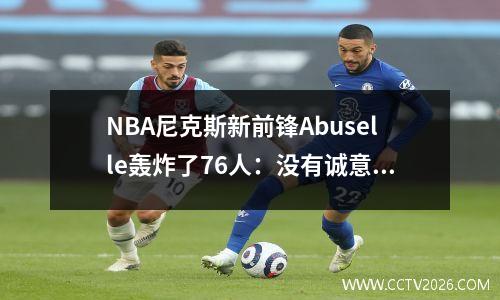 NBA尼克斯新前锋Abuselle轰炸了76人：没有诚意；给我便宜的合同