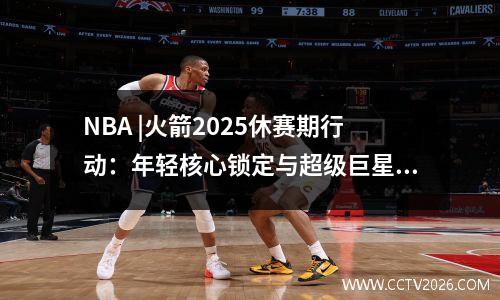 NBA |火箭2025休赛期行动：年轻核心锁定与超级巨星策略之间的完美平衡