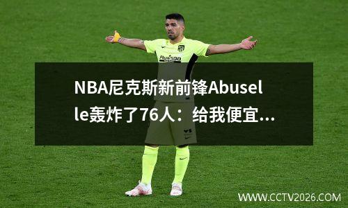 NBA尼克斯新前锋Abuselle轰炸了76人：给我便宜的合同而无需诚意