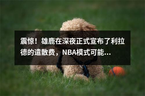 震惊！雄鹿在深夜正式宣布了利拉德的遣散费，NBA模式可能会发生巨大变化