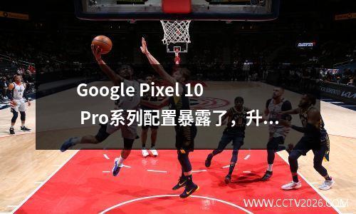Google Pixel 10 Pro系列配置暴露了，升级到Tensor G5