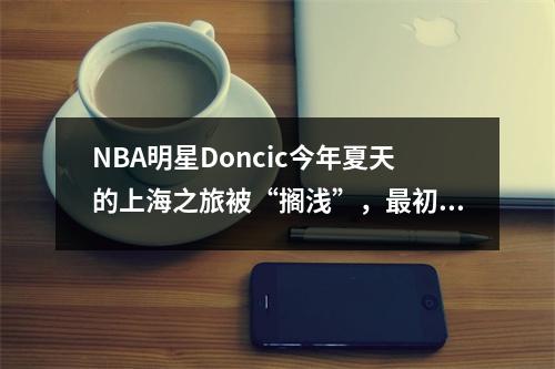 NBA明星Doncic今年夏天的上海之旅被“搁浅”，最初的热身比赛可能会推迟到明年