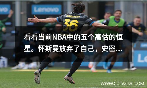 看看当前NBA中的五个高估的恒星。怀斯曼放弃了自己，史密斯不值得他的名字。