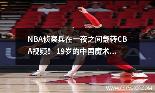 NBA侦察兵在一夜之间翻转CBA视频！ 19岁的中国魔术师搅动了选秀池