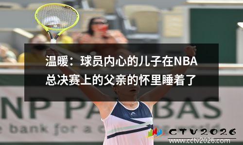 温暖：球员内心的儿子在NBA总决赛上的父亲的怀里睡着了