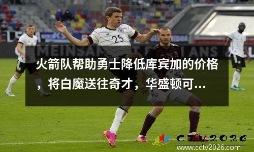火箭队帮助勇士降低库宾加的价格，将白魔送往奇才，华盛顿可能会退出库欣加战斗