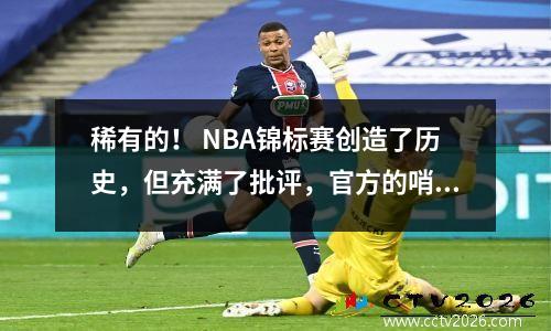 稀有的！ NBA锦标赛创造了历史，但充满了批评，官方的哨声已成为Xiao Hua最大的失败者的关键