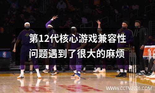 第12代核心游戏兼容性问题遇到了很大的麻烦