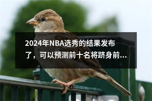 2024年NBA选秀的结果发布了，可以预测前十名将跻身前十名，以及不受欢迎的新秀是否可以卷土重来。