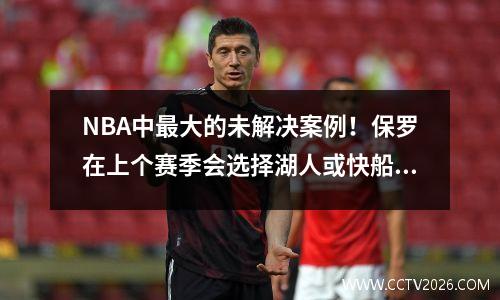 NBA中最大的未解决案例！保罗在上个赛季会选择湖人或快船队吗？著名的记者更加残酷