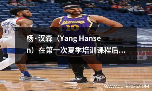 杨·汉森（Yang Hansen）在第一次夏季培训课程后接受了采访，直言不讳地说，NBA比CBA更文明！