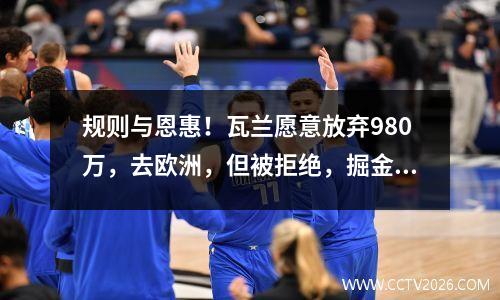 规则与恩惠！瓦兰愿意放弃980万，去欧洲，但被拒绝，掘金处于困境中