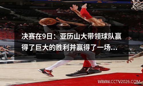 决赛在9日：亚历山大带领球队赢得了巨大的胜利并赢得了一场比赛，在一场战斗中打破了纪录！