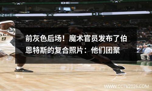 前灰色后场！魔术官员发布了伯恩特斯的复合照片：他们团聚