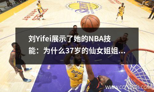 刘Yifei展示了她的NBA技能：为什么37岁的仙女姐姐发挥了作用？