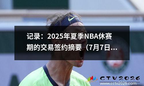 记录：2025年夏季NBA休赛期的交易签约摘要（7月7日结束）