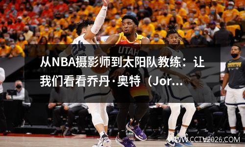 从NBA摄影师到太阳队教练：让我们看看乔丹·奥特（Jordan Ott）鼓舞人心的篮球生活！