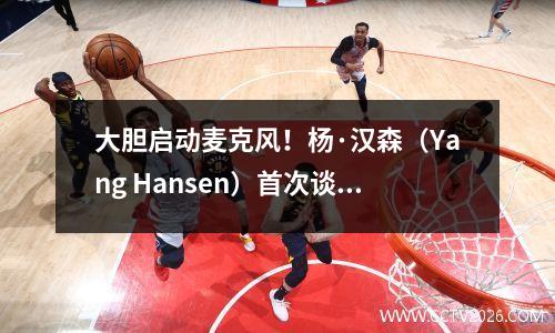 大胆启动麦克风！杨·汉森（Yang Hansen）首次谈论NBA的强度：在这里玩更为文明