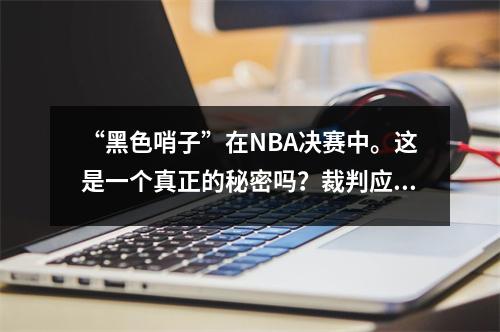 “黑色哨子”在NBA决赛中。这是一个真正的秘密吗？裁判应成为赢家并输掉。 NBA应该向步行者道歉