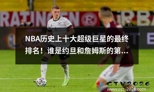 NBA历史上十大超级巨星的最终排名！谁是约旦和詹姆斯的第一个？库里考试失败了吗？