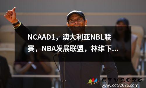 NCAAD1，澳大利亚NBL联赛，NBA发展联盟，林维下个赛季出国留学的三个选择！