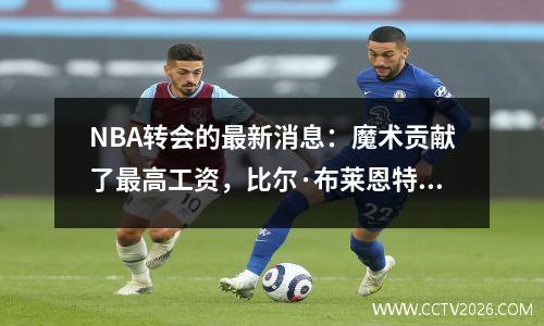 NBA转会的最新消息：魔术贡献了最高工资，比尔·布莱恩特（Bill Bryant）离开了团队，而比尔（Bill）的下一个家仍然令人怀疑