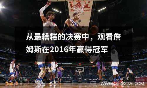 从最糟糕的决赛中，观看詹姆斯在2016年赢得冠军