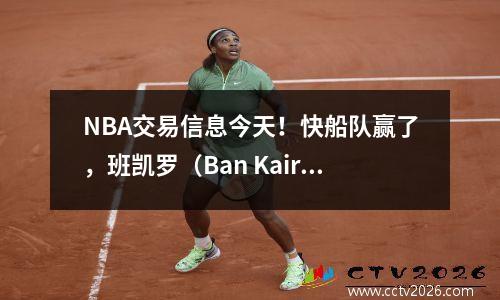 NBA交易信息今天！快船队赢了，班凯罗（Ban Kairo）以最高薪水更新了合同，战士仍在等待！