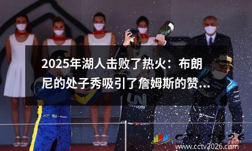 2025年湖人击败了热火：布朗尼的处子秀吸引了詹姆斯的赞美，青年风暴重点关注父子篮球