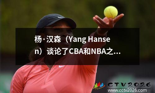 杨·汉森（Yang Hansen）谈论了CBA和NBA之间的差异，但汉斯伯鲁的话仍然很有价值
