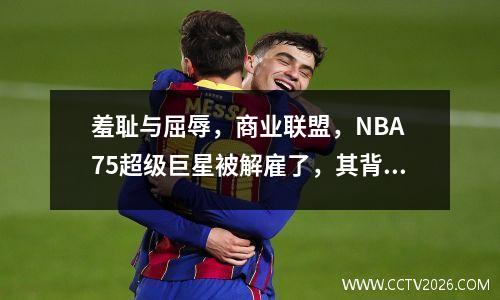 羞耻与屈辱，商业联盟，NBA 75超级巨星被解雇了，其背后的原因是签署他？