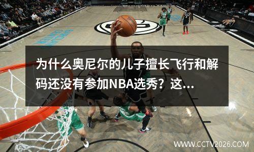为什么奥尼尔的儿子擅长飞行和解码还没有参加NBA选秀？这三点影响他太大
