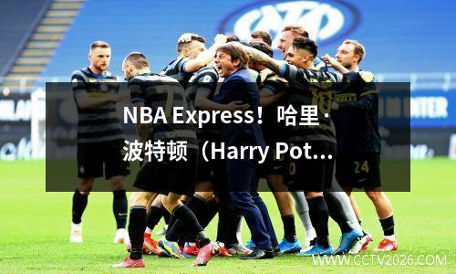 NBA Express！哈里·波特顿（Harry Potterton），下个赛季很难回来！步行者有麻烦！