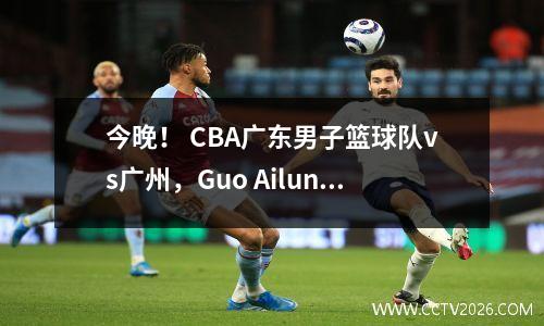 今晚！ CBA广东男子篮球队vs广州，Guo Ailun卷土重来？ Hu Mingxuan受伤，CCTV5没有直播