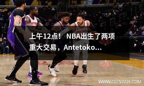 上午12点！ NBA出生了两项重大交易，Antetokounmpo不满意，并在四年内签订了1.07亿美元的合同
