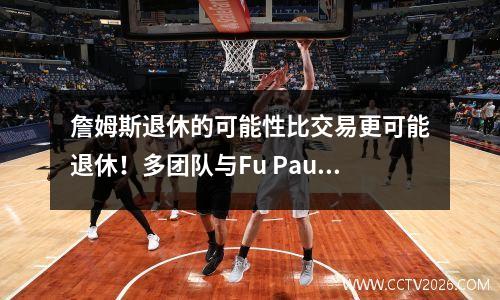 詹姆斯退休的可能性比交易更可能退休！多团队与Fu Paul：Xia Ni在线上