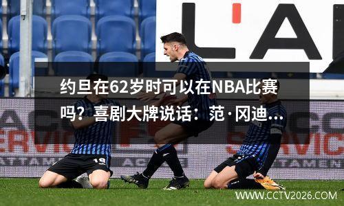 约旦在62岁时可以在NBA比赛吗？喜剧大牌说话：范·冈迪（Van Gundy）：现在的平均平均值为4,050点！