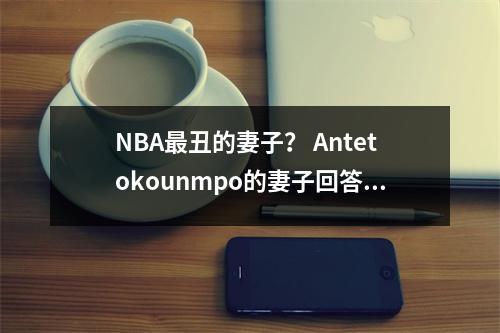 NBA最丑的妻子？ Antetokounmpo的妻子回答：我们彼此相爱，因为我们可以使彼此变得更好
