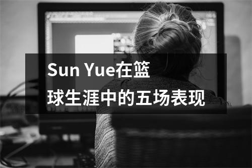 Sun Yue在篮球生涯中的五场表现