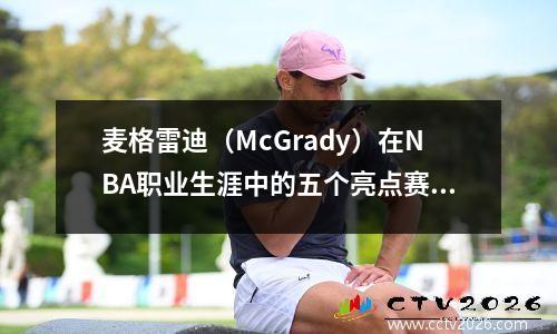 麦格雷迪（McGrady）在NBA职业生涯中的五个亮点赛季：从魔术队（Magic）得分为国王到火箭队在西部会议决赛中的遗憾停止