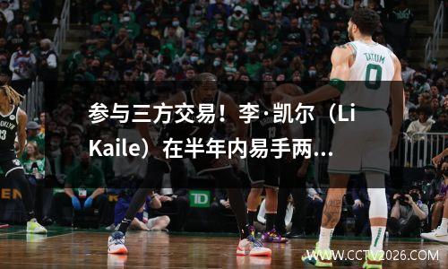 参与三方交易！李·凯尔（Li Kaile）在半年内易手两次，爵士乐可能会放弃中国，成为NBA的入籍人士。