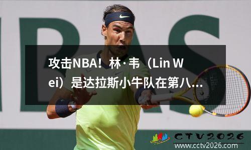 攻击NBA！林·韦（Lin Wei）是达拉斯小牛队在第八顺位的得克萨斯州传奇人物选拔的