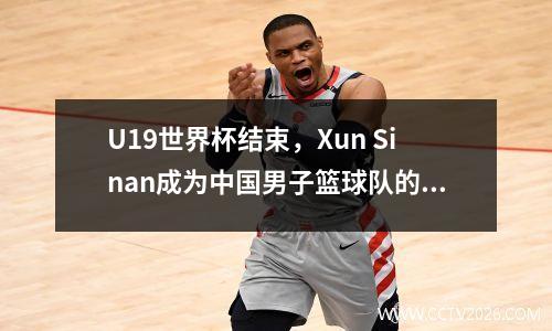 U19世界杯结束，Xun Sinan成为中国男子篮球队的新希望，NBA门可能会为他开放