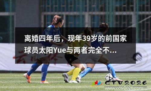离婚四年后，现年39岁的前国家球员太阳Yue与两者完全不同。