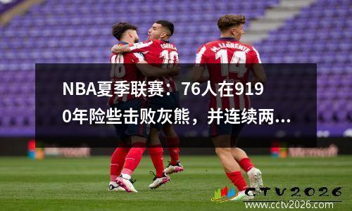 NBA夏季联赛：76人在9190年险些击败灰熊，并连续两次失利！ Mintz 26+3 Burton 23+9