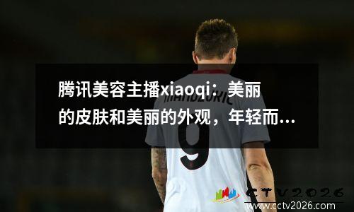 腾讯美容主播xiaoqi：美丽的皮肤和美丽的外观，年轻而美丽